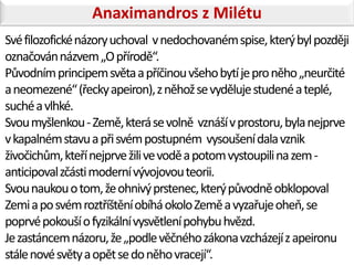 Anaximandros z Milétu
Své filozofické názory uchoval v nedochovaném spise, který byl později
označován názvem „O přírodě“.
Původním principem světa a příčinou všeho bytí je pro něho „neurčité
a neomezené“ (řecky apeiron), z něhož se vyděluje studené a teplé,
suché a vlhké.
Svou myšlenkou - Země, která se volně vznáší v prostoru, byla nejprve
v kapalném stavu a při svém postupném vysoušení dala vznik
živočichům, kteří nejprve žili ve vodě a potom vystoupili na zem -
anticipoval zčásti moderní vývojovou teorii.
Svou naukou o tom, že ohnivý prstenec, který původně obklopoval
Zemi a po svém roztříštění obíhá okolo Země a vyzařuje oheň, se
poprvé pokouší o fyzikální vysvětlení pohybu hvězd.
Je zastáncem názoru, že „podle věčného zákona vzcházejí z apeironu
stále nové světy a opět se do něho vracejí“.
 