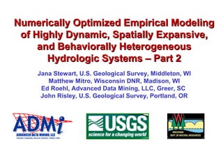 Numerically Optimized Empirical ModelingNumerically Optimized Empirical Modeling
of Highly Dynamic, Spatially Expansive,of Highly Dynamic, Spatially Expansive,
and Behaviorally Heterogeneousand Behaviorally Heterogeneous
Hydrologic Systems – Part 2Hydrologic Systems – Part 2
Jana Stewart, U.S. Geological Survey, Middleton, WI
Matthew Mitro, Wisconsin DNR, Madison, WI
Ed Roehl, Advanced Data Mining, LLC, Greer, SC
John Risley, U.S. Geological Survey, Portland, OR
 