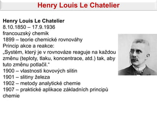 Henry Louis Le Chatelier

Henry Louis Le Chatelier
8.10.1850 – 17.9.1936
francouzský chemik
1899 – teorie chemické rovnováhy
Princip akce a reakce:
„Systém, který je v rovnováze reaguje na každou
změnu (teploty, tlaku, koncentrace, atd.) tak, aby
tuto změnu potlačil.“
1900 – vlastnosti kovových slitin
1901 – slitiny železa
1902 – metody analytické chemie
1907 – praktické aplikace základních principů
chemie
 