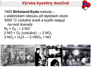 Výroba kyseliny dusičné

1900 Birkeland-Eyde-metoda –
v elektrickém oblouku při teplotách okolo
3000 °C vzdušný dusík a kyslík reagují
  na oxid dusnatý:
N2 + O2 → 2 NO
2 NO + O2 (vzdušný) → 2 NO2
3 NO2 + H2O → 2 HNO3 + NO
 