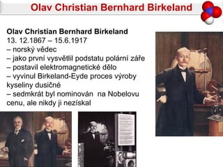 Olav Christian Bernhard Birkeland

Olav Christian Bernhard Birkeland
13. 12.1867 – 15.6.1917
– norský vědec
– jako první vysvětlil podstatu polární záře
– postavil elektromagnetické dělo
– vyvinul Birkeland-Eyde proces výroby
kyseliny dusičné
– sedmkrát byl nominován na Nobelovu
cenu, ale nikdy ji nezískal
 
