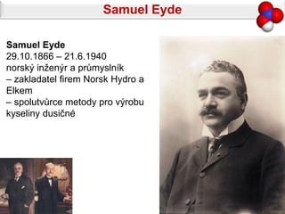 Samuel Eyde

Samuel Eyde
29.10.1866 – 21.6.1940
norský inženýr a průmyslník
– zakladatel firem Norsk Hydro a
Elkem
– spolutvůrce metody pro výrobu
kyseliny dusičné
 