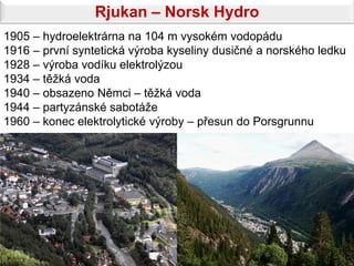 Rjukan – Norsk Hydro
1905 – hydroelektrárna na 104 m vysokém vodopádu
1916 – první syntetická výroba kyseliny dusičné a norského ledku
1928 – výroba vodíku elektrolýzou
1934 – těžká voda
1940 – obsazeno Němci – těžká voda
1944 – partyzánské sabotáže
1960 – konec elektrolytické výroby – přesun do Porsgrunnu
 