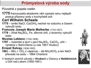 Průmyslová výroba sody
Původně z popela rostlin
1775 francouzská akademie věd vypsala cenu nejlepší
  postup přípravy sody z kuchyňské soli
Carl Wilhelm Scheele
1775 – směs NaCl, Ca(OH)2 nechal na vzduchu a časem
  vyloužil sodu
Francois Joseph Marie Malherbe (1733-1827)
1778 – žíhal Na2SO4, Fe, dřevné uhlí, z taveniny vyloužil
  sodu
Nicolas Leblanc (1742-1806)
1787 – rozemlel a tavil v peci Na2SO4, CaCO3, uhlí –
  výrobna v Saint-Denis (u nás 1851 Hrušov)
Ernest Solvay (1838-1922)
1863 – NH3 + CO2 z vápence – dá NH4HCO3 a ten NaCl
  převede na sodu – 1864 Charleroi
V českých zemích závody v Hrušově u Ostravy a Neštěmicích
   u Ústí nad Labem (1905-1991)
 