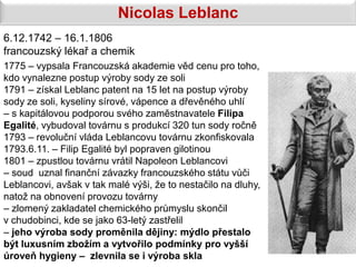Nicolas Leblanc
6.12.1742 – 16.1.1806
francouzský lékař a chemik
1775 – vypsala Francouzská akademie věd cenu pro toho,
kdo vynalezne postup výroby sody ze soli
1791 – získal Leblanc patent na 15 let na postup výroby
sody ze soli, kyseliny sírové, vápence a dřevěného uhlí
– s kapitálovou podporou svého zaměstnavatele Filipa
Egalité, vybudoval továrnu s produkcí 320 tun sody ročně
1793 – revoluční vláda Leblancovu továrnu zkonfiskovala
1793.6.11. – Filip Egalité byl popraven gilotinou
1801 – zpustlou továrnu vrátil Napoleon Leblancovi
– soud uznal finanční závazky francouzského státu vůči
Leblancovi, avšak v tak malé výši, že to nestačilo na dluhy,
natož na obnovení provozu továrny
– zlomený zakladatel chemického průmyslu skončil
v chudobinci, kde se jako 63-letý zastřelil
– jeho výroba sody proměnila dějiny: mýdlo přestalo
být luxusním zbožím a vytvořilo podmínky pro vyšší
úroveň hygieny – zlevnila se i výroba skla
 