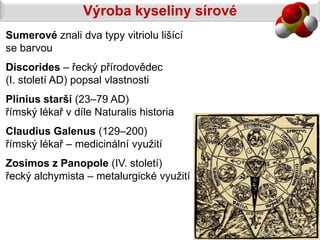 Výroba kyseliny sírové
Sumerové znali dva typy vitriolu lišící
se barvou
Discorides – řecký přírodovědec
(I. století AD) popsal vlastnosti
Plinius starší (23–79 AD)
římský lékař v díle Naturalis historia
Claudius Galenus (129–200)
římský lékař – medicinální využití
Zosimos z Panopole (IV. století)
řecký alchymista – metalurgické využití
 
