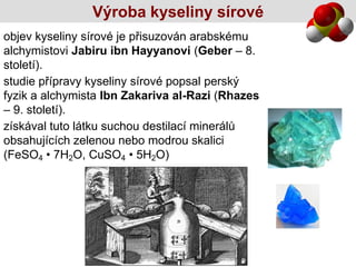 Výroba kyseliny sírové
objev kyseliny sírové je přisuzován arabskému
alchymistovi Jabiru ibn Hayyanovi (Geber – 8.
století).
studie přípravy kyseliny sírové popsal perský
fyzik a alchymista Ibn Zakariva al-Razi (Rhazes
– 9. století).
získával tuto látku suchou destilací minerálů
obsahujících zelenou nebo modrou skalici
(FeSO4 • 7H2O, CuSO4 • 5H2O)
 