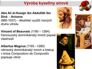 Výroba kyseliny sírové

Abú Alí al-Husajn ibn Abdulláh ibn
Síná - Avicena
(980-1037) – lékařské využití různých
druhů vitriolu

Vincent of Beauvais (1190 – 1264)
francouzský dominikánský mnich popsal
vlastnosti

Albertus Magnus (1193 –1280)
německý dominikánský mnich a biskup
v knize Compositum de Compositis
popisuje vitriol
 