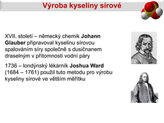 Výroba kyseliny sírové



XVII. století – německý chemik Johann
Glauber připravoval kyselinu sírovou
spalováním síry společně s dusičnanem
draselným v přítomnosti vodní páry
1736 – londýnský lékárník Joshua Ward
(1684 – 1761) použil tuto metodu pro výrobu
kyseliny sírové ve větším měřítku
 