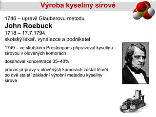Výroba kyseliny sírové
1746 – upravil Glauberovu metodu
John Roebuck
1718 – 17.7.1794
skotský lékař, vynálezce a podnikatel
1749 – ve skotském Prestonpans připravoval kyselinu
sírovou v olověných komorách
dosahoval koncentrace 35–40%
proces přípravy v olověných komorách zůstal téměř
po dvě staletí základní výrobní metodou kyseliny
sírové
 