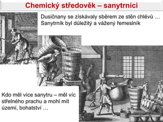 Chemický středověk – sanytrníci
               Dusičnany se získávaly sběrem ze stěn chlévů …
               Sanytrník byl důležitý a vážený řemeslník




Kdo měl více sanytru – měl víc
střelného prachu a mohl mít
území, bohatství …
 