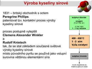 Výroba kyseliny sírové

1831 – britský obchodník s octem
Peregrine Phillips
patentoval tzv. kontaktní proces výroby
kyseliny sírové

proces postupně vylepšili
Clemens Alexander Winkler
a
Rudolf Knietsch
tak, že se stal základem současné světové
výroby kyseliny sírové
místo původního pyritu se používá jako vstupní
surovina většinou elementární síra
 