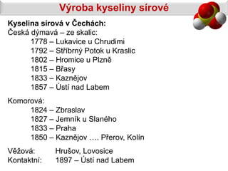 Výroba kyseliny sírové
Kyselina sírová v Čechách:
Česká dýmavá – ze skalic:
      1778 – Lukavice u Chrudimi
      1792 – Stříbrný Potok u Kraslic
      1802 – Hromice u Plzně
      1815 – Břasy
      1833 – Kaznějov
      1857 – Ústí nad Labem
Komorová:
     1824 – Zbraslav
     1827 – Jemník u Slaného
     1833 – Praha
     1850 – Kaznějov …. Přerov, Kolín
Věžová:      Hrušov, Lovosice
Kontaktní:   1897 – Ústí nad Labem
 
