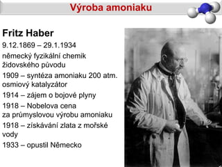 Výroba amoniaku

Fritz Haber
9.12.1869 – 29.1.1934
německý fyzikální chemik
židovského původu
1909 – syntéza amoniaku 200 atm.
osmiový katalyzátor
1914 – zájem o bojové plyny
1918 – Nobelova cena
za průmyslovou výrobu amoniaku
1918 – získávání zlata z mořské
vody
1933 – opustil Německo
 