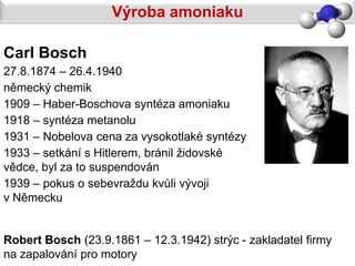 Výroba amoniaku

Carl Bosch
27.8.1874 – 26.4.1940
německý chemik
1909 – Haber-Boschova syntéza amoniaku
1918 – syntéza metanolu
1931 – Nobelova cena za vysokotlaké syntézy
1933 – setkání s Hitlerem, bránil židovské
vědce, byl za to suspendován
1939 – pokus o sebevraždu kvůli vývoji
v Německu


Robert Bosch (23.9.1861 – 12.3.1942) strýc - zakladatel firmy
na zapalování pro motory
 