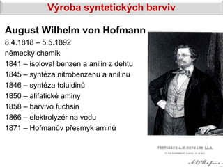 Výroba syntetických barviv

August Wilhelm von Hofmann
8.4.1818 – 5.5.1892
německý chemik
1841 – isoloval benzen a anilin z dehtu
1845 – syntéza nitrobenzenu a anilinu
1846 – syntéza toluidinů
1850 – alifatické aminy
1858 – barvivo fuchsin
1866 – elektrolyzér na vodu
1871 – Hofmanův přesmyk aminů
 