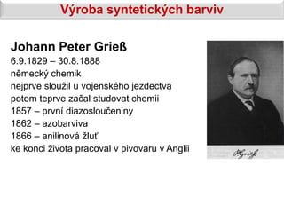 Výroba syntetických barviv

Johann Peter Grieß
6.9.1829 – 30.8.1888
německý chemik
nejprve sloužil u vojenského jezdectva
potom teprve začal studovat chemii
1857 – první diazosloučeniny
1862 – azobarviva
1866 – anilinová žluť
ke konci života pracoval v pivovaru v Anglii
 