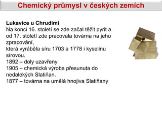 Chemický průmysl v českých zemích

Lukavice u Chrudimi
Na konci 16. století se zde začal těžit pyrit a
od 17. století zde pracovala továrna na jeho
zpracování,
která vyráběla síru 1703 a 1778 i kyselinu
sírovou.
1892 – doly uzavřeny
1905 – chemická výroba přesunuta do
nedalekých Slatiňan.
1877 – továrna na umělá hnojiva Slatiňany
 