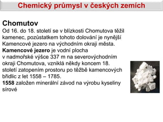 Chemický průmysl v českých zemích

Chomutov
Od 16. do 18. století se v blízkosti Chomutova těžil
kamenec, pozůstatkem tohoto dolování je nynější
Kamencové jezero na východním okraji města.
Kamencové jezero je vodní plocha
v nadmořské výšce 337 m na severovýchodním
okraji Chomutova, vzniklá někdy koncem 18.
století zatopením prostoru po těžbě kamencových
břidlic z let 1558 – 1785.
1558 založen minerální závod na výrobu kyseliny
sírové
 