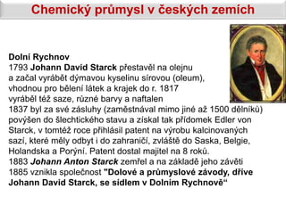 Chemický průmysl v českých zemích


Dolní Rychnov
1793 Johann David Starck přestavěl na olejnu
a začal vyrábět dýmavou kyselinu sírovou (oleum),
vhodnou pro bělení látek a krajek do r. 1817
vyráběl též saze, různé barvy a naftalen
1837 byl za své zásluhy (zaměstnával mimo jiné až 1500 dělníků)
povýšen do šlechtického stavu a získal tak přídomek Edler von
Starck, v tomtéž roce přihlásil patent na výrobu kalcinovaných
sazí, které měly odbyt i do zahraničí, zvláště do Saska, Belgie,
Holandska a Porýní. Patent dostal majitel na 8 roků.
1883 Johann Anton Starck zemřel a na základě jeho závěti
1885 vznikla společnost "Dolové a průmyslové závody, dříve
Johann David Starck, se sídlem v Dolním Rychnově“
 