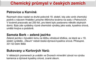 Chemický průmysl v českých zemích
Petrovice u Karviné:
Rozmach obce nastal ve druhé polovině 19. století, kdy zde vznik chemický
podnik s názvem Hraběte Larische–Mőnicha továrna na sodu v Petrovicích.
V továrně pracovalo asi 250 lidí, pro které bylo postaveno několik obytných
domů. Byla zde vyráběny různé chemické výrobky jako soda, kyselina sírová,
umělá hnojiva a podobně.

Samota Berk – zelené jezírko
Zelené jezírko v bývalém lomu na těžbu vitriolové břidlice, ze které se v 19.
století vyrábělo ,,Oleum“ neboli česká dýmavá kyselina sírová. Přístupné.
331 52 Dolní Bělá

Bukovany u Karlových Varů:
V některých pramenech je uváděn ve Dvorech minerální závod na výrobu
kamence a dýmavé kyseliny sírové, zvané oleum.
 
