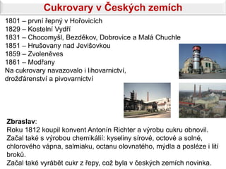 Cukrovary v Českých zemích
1801 – první řepný v Hořovicích
1829 – Kostelní Vydří
1831 – Chocomyšl, Bezděkov, Dobrovice a Malá Chuchle
1851 – Hrušovany nad Jevišovkou
1859 – Zvoleněves
1861 – Modřany
Na cukrovary navazovalo i lihovarnictví,
drožďárenství a pivovarnictví




Zbraslav:
Roku 1812 koupil konvent Antonín Richter a výrobu cukru obnovil.
Začal také s výrobou chemikálií: kyseliny sírové, octové a solné,
chlorového vápna, salmiaku, octanu olovnatého, mýdla a posléze i lití
broků.
Začal také vyrábět cukr z řepy, což byla v českých zemích novinka.
 