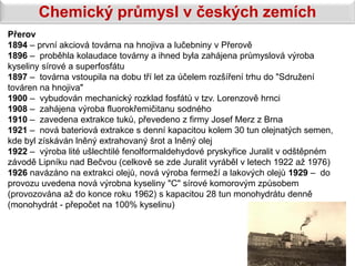 Chemický průmysl v českých zemích
Přerov
1894 – první akciová továrna na hnojiva a lučebniny v Přerově
1896 – proběhla kolaudace továrny a ihned byla zahájena průmyslová výroba
kyseliny sírové a superfosfátu
1897 – továrna vstoupila na dobu tří let za účelem rozšíření trhu do "Sdružení
továren na hnojiva"
1900 – vybudován mechanický rozklad fosfátů v tzv. Lorenzově hrnci
1908 – zahájena výroba fluorokřemičitanu sodného
1910 – zavedena extrakce tuků, převedeno z firmy Josef Merz z Brna
1921 – nová bateriová extrakce s denní kapacitou kolem 30 tun olejnatých semen,
kde byl získáván lněný extrahovaný šrot a lněný olej
1922 – výroba lité ušlechtilé fenolformaldehydové pryskyřice Juralit v odštěpném
závodě Lipníku nad Bečvou (celkově se zde Juralit vyráběl v letech 1922 až 1976)
1926 navázáno na extrakci olejů, nová výroba fermeží a lakových olejů 1929 – do
provozu uvedena nová výrobna kyseliny "C" sírové komorovým způsobem
(provozována až do konce roku 1962) s kapacitou 28 tun monohydrátu denně
(monohydrát - přepočet na 100% kyselinu)
 