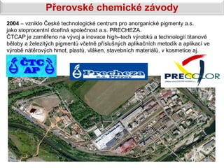 Přerovské chemické závody
2004 – vzniklo České technologické centrum pro anorganické pigmenty a.s.
jako stoprocentní dceřiná společnost a.s. PRECHEZA.
ČTCAP je zaměřeno na vývoj a inovace high–tech výrobků a technologií titanové
běloby a železitých pigmentů včetně příslušných aplikačních metodik a aplikací ve
výrobě nátěrových hmot, plastů, vláken, stavebních materiálů, v kosmetice aj.
 