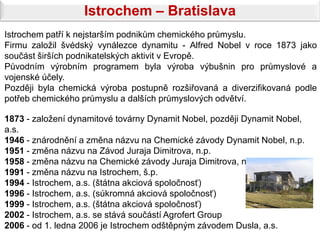 Istrochem – Bratislava
Istrochem patří k nejstarším podnikům chemického průmyslu.
Firmu založil švédský vynálezce dynamitu - Alfred Nobel v roce 1873 jako
součást širších podnikatelských aktivit v Evropě.
Původním výrobním programem byla výroba výbušnin pro průmyslové a
vojenské účely.
Později byla chemická výroba postupně rozšiřovaná a diverzifikovaná podle
potřeb chemického průmyslu a dalších průmyslových odvětví.

1873 - založení dynamitové továrny Dynamit Nobel, později Dynamit Nobel,
a.s.
1946 - znárodnění a změna názvu na Chemické závody Dynamit Nobel, n.p.
1951 - změna názvu na Závod Juraja Dimitrova, n.p.
1958 - změna názvu na Chemické závody Juraja Dimitrova, n.p.
1991 - změna názvu na Istrochem, š.p.
1994 - Istrochem, a.s. (štátna akciová spoločnosť)
1996 - Istrochem, a.s. (súkromná akciová spoločnosť)
1999 - Istrochem, a.s. (štátna akciová spoločnosť)
2002 - Istrochem, a.s. se stává součástí Agrofert Group
2006 - od 1. ledna 2006 je Istrochem odštěpným závodem Dusla, a.s.
 
