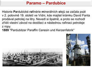 Paramo – Pardubice

Historie Pardubické rafinérie minerálních olejů se začala psát
v 2. polovině 19. století ve Vídni, kde majitel krámku David Fanta
prodával petrolej na litry. Nevedl si špatně, a proto se rozhodl
zřídit vlastní závod na destilaci a následnou rafinaci petroleje
z ropy.
1889 "Pardubitzer Paraffin Ceresin und Kerzenfabrik"
 