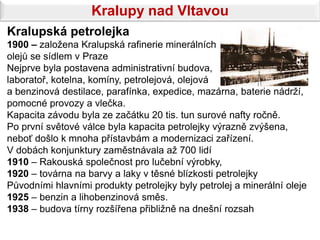 Kralupy nad Vltavou
Kralupská petrolejka
1900 – založena Kralupská rafinerie minerálních
olejů se sídlem v Praze
Nejprve byla postavena administrativní budova,
laboratoř, kotelna, komíny, petrolejová, olejová
a benzinová destilace, parafínka, expedice, mazárna, baterie nádrží,
pomocné provozy a vlečka.
Kapacita závodu byla ze začátku 20 tis. tun surové nafty ročně.
Po první světové válce byla kapacita petrolejky výrazně zvýšena,
neboť došlo k mnoha přístavbám a modernizaci zařízení.
V dobách konjunktury zaměstnávala až 700 lidí
1910 – Rakouská společnost pro lučební výrobky,
1920 – továrna na barvy a laky v těsné blízkosti petrolejky
Původními hlavními produkty petrolejky byly petrolej a minerální oleje
1925 – benzin a lihobenzinová směs.
1938 – budova tírny rozšířena přibližně na dnešní rozsah
 