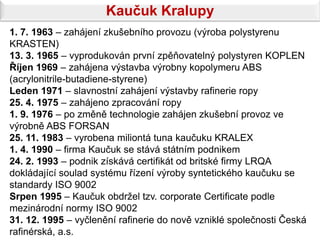 Kaučuk Kralupy
1. 7. 1963 – zahájení zkušebního provozu (výroba polystyrenu
KRASTEN)
13. 3. 1965 – vyprodukován první zpěňovatelný polystyren KOPLEN
Říjen 1969 – zahájena výstavba výrobny kopolymeru ABS
(acrylonitrile-butadiene-styrene)
Leden 1971 – slavnostní zahájení výstavby rafinerie ropy
25. 4. 1975 – zahájeno zpracování ropy
1. 9. 1976 – po změně technologie zahájen zkušební provoz ve
výrobně ABS FORSAN
25. 11. 1983 – vyrobena miliontá tuna kaučuku KRALEX
1. 4. 1990 – firma Kaučuk se stává státním podnikem
24. 2. 1993 – podnik získává certifikát od britské firmy LRQA
dokládající soulad systému řízení výroby syntetického kaučuku se
standardy ISO 9002
Srpen 1995 – Kaučuk obdržel tzv. corporate Certificate podle
mezinárodní normy ISO 9002
31. 12. 1995 – vyčlenění rafinerie do nově vzniklé společnosti Česká
rafinérská, a.s.
 