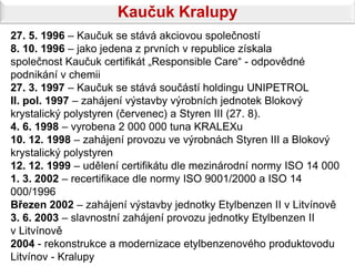 Kaučuk Kralupy
27. 5. 1996 – Kaučuk se stává akciovou společností
8. 10. 1996 – jako jedena z prvních v republice získala
společnost Kaučuk certifikát „Responsible Care“ - odpovědné
podnikání v chemii
27. 3. 1997 – Kaučuk se stává součástí holdingu UNIPETROL
II. pol. 1997 – zahájení výstavby výrobních jednotek Blokový
krystalický polystyren (červenec) a Styren III (27. 8).
4. 6. 1998 – vyrobena 2 000 000 tuna KRALEXu
10. 12. 1998 – zahájení provozu ve výrobnách Styren III a Blokový
krystalický polystyren
12. 12. 1999 – udělení certifikátu dle mezinárodní normy ISO 14 000
1. 3. 2002 – recertifikace dle normy ISO 9001/2000 a ISO 14
000/1996
Březen 2002 – zahájení výstavby jednotky Etylbenzen II v Litvínově
3. 6. 2003 – slavnostní zahájení provozu jednotky Etylbenzen II
v Litvínově
2004 - rekonstrukce a modernizace etylbenzenového produktovodu
Litvínov - Kralupy
 