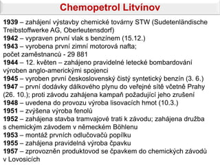 Chemopetrol Litvínov
1939 – zahájení výstavby chemické továrny STW (Sudetenländische
Treibstoffwerke AG, Oberleutensdorf)
1942 – vypraven první vlak s benzínem (15.12.)
1943 – vyrobena první zimní motorová nafta;
počet zaměstnanců - 29 881
1944 – 12. květen – zahájeno pravidelné letecké bombardování
výroben anglo-americkými spojenci
1945 – vyroben první československý čistý syntetický benzín (3. 6.)
1947 – první dodávky dálkového plynu do veřejné sítě včetně Prahy
(26. 10.); proti závodu zahájena kampaň požadující jeho zrušení
1948 – uvedena do provozu výroba lisovacích hmot (10.3.)
1951 – zvýšena výroba fenolů
1952 – zahájena stavba tramvajové trati k závodu; zahájena družba
s chemickým závodem v německém Böhlenu
1953 – montáž prvních odlučovačů popílku
1955 – zahájena pravidelná výroba čpavku
1957 – zprovozněn produktovod se čpavkem do chemických závodů
v Lovosicích
 