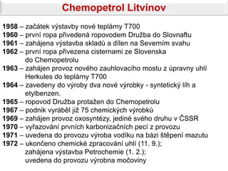 Chemopetrol Litvínov
1958 – začátek výstavby nové teplárny T700
1960 – první ropa přivedená ropovodem Družba do Slovnaftu
1961 – zahájena výstavba skladů a dílen na Severním svahu
1962 – první ropa přivezena cisternami ze Slovenska
       do Chemopetrolu
1963 – zahájen provoz nového zauhlovacího mostu z úpravny uhlí
       Herkules do teplárny T700
1964 – zavedeny do výroby dva nové výrobky - syntetický líh a
       etylbenzen.
1965 – ropovod Družba protažen do Chemopetrolu
1967 – podnik vyráběl již 75 chemických výrobků
1969 – zahájen provoz oxosyntézy, jediné svého druhu v ČSSR
1970 – vyřazování prvních karbonizačních pecí z provozu
1971 – uvedena do provozu výroba vodíku na bázi štěpení mazutu
1972 – ukončeno chemické zpracování uhlí (11. 9.);
       zahájena výstavba Petrochemie (1. 2.);
       uvedena do provozu výrobna močoviny
 