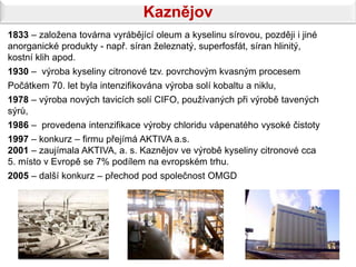 Kaznějov
1833 – založena továrna vyrábějící oleum a kyselinu sírovou, později i jiné
anorganické produkty - např. síran železnatý, superfosfát, síran hlinitý,
kostní klih apod.
1930 – výroba kyseliny citronové tzv. povrchovým kvasným procesem
Počátkem 70. let byla intenzifikována výroba solí kobaltu a niklu,
1978 – výroba nových tavicích solí CIFO, používaných při výrobě tavených
sýrů,
1986 – provedena intenzifikace výroby chloridu vápenatého vysoké čistoty
1997 – konkurz – firmu přejímá AKTIVA a.s.
2001 – zaujímala AKTIVA, a. s. Kaznějov ve výrobě kyseliny citronové cca
5. místo v Evropě se 7% podílem na evropském trhu.
2005 – další konkurz – přechod pod společnost OMGD
 