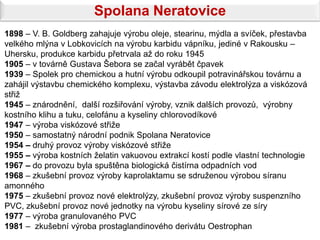 Spolana Neratovice
1898 – V. B. Goldberg zahajuje výrobu oleje, stearinu, mýdla a svíček, přestavba
velkého mlýna v Lobkovicích na výrobu karbidu vápníku, jediné v Rakousku –
Uhersku, produkce karbidu přetrvala až do roku 1945
1905 – v továrně Gustava Šebora se začal vyrábět čpavek
1939 – Spolek pro chemickou a hutní výrobu odkoupil potravinářskou továrnu a
zahájil výstavbu chemického komplexu, výstavba závodu elektrolýza a viskózová
střiž
1945 – znárodnění, další rozšiřování výroby, vznik dalších provozů, výrobny
kostního klihu a tuku, celofánu a kyseliny chlorovodíkové
1947 – výroba viskózové střiže
1950 – samostatný národní podnik Spolana Neratovice
1954 – druhý provoz výroby viskózové střiže
1955 – výroba kostních želatin vakuovou extrakcí kostí podle vlastní technologie
1967 – do provozu byla spuštěna biologická čistírna odpadních vod
1968 – zkušební provoz výroby kaprolaktamu se sdruženou výrobou síranu
amonného
1975 – zkušební provoz nové elektrolýzy, zkušební provoz výroby suspenzního
PVC, zkušební provoz nové jednotky na výrobu kyseliny sírové ze síry
1977 – výroba granulovaného PVC
1981 – zkušební výroba prostaglandinového derivátu Oestrophan
 