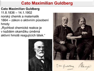 Cato Maximilian Guldberg
Cato Maximilian Guldberg
11.8.1836 – 14.1.1902
norský chemik a matematik
1864 – zákon o aktivním působení
hmoty
„Rychlost chemické reakce je
v každém okamžiku úměrná
aktivní hmotě reagujících látek.“
 