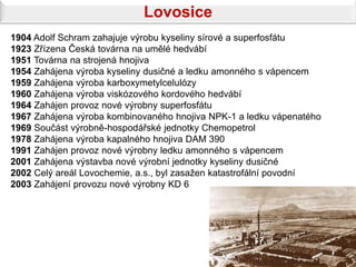 Lovosice
1904 Adolf Schram zahajuje výrobu kyseliny sírové a superfosfátu
1923 Zřízena Česká továrna na umělé hedvábí
1951 Továrna na strojená hnojiva
1954 Zahájena výroba kyseliny dusičné a ledku amonného s vápencem
1959 Zahájena výroba karboxymetylcelulózy
1960 Zahájena výroba viskózového kordového hedvábí
1964 Zahájen provoz nové výrobny superfosfátu
1967 Zahájena výroba kombinovaného hnojiva NPK-1 a ledku vápenatého
1969 Součást výrobně-hospodářské jednotky Chemopetrol
1978 Zahájena výroba kapalného hnojiva DAM 390
1991 Zahájen provoz nové výrobny ledku amonného s vápencem
2001 Zahájena výstavba nové výrobní jednotky kyseliny dusičné
2002 Celý areál Lovochemie, a.s., byl zasažen katastrofální povodní
2003 Zahájení provozu nové výrobny KD 6
 