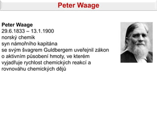Peter Waage

Peter Waage
29.6.1833 – 13.1.1900
norský chemik
syn námořního kapitána
se svým švagrem Guldbergem uveřejnil zákon
o aktivním působení hmoty, ve kterém
vyjadřuje rychlost chemických reakcí a
rovnováhu chemických dějů
 