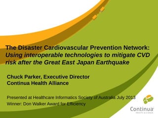 The Disaster Cardiovascular Prevention Network:
Using interoperable technologies to mitigate CVD
risk after the Great East Japan Earthquake
Chuck Parker, Executive Director
Continua Health Alliance
Presented at Healthcare Informatics Society of Australia July 2013
Winner: Don Walker Award for Efficiency
 