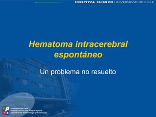 Hematoma intracerebral 
Universidad de Chile 
Hospital Clínico José Joaquín Aguirre 
Departamento de Neurología y Neurocirugía 
espontáneo 
Un problema no resuelto 
 