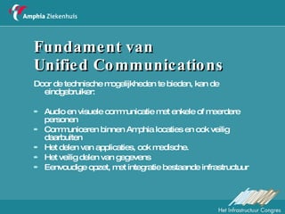 Fundament van  Unified Communications Door de technische mogelijkheden te bieden, kan de eindgebruiker: Audio en visuele communicatie met enkele of meerdere personen Communiceren binnen Amphia locaties en ook veilig daarbuiten Het delen van applicaties, ook medische.  Het veilig delen van gegevens  Eenvoudige opzet, met integratie bestaande infrastructuur 