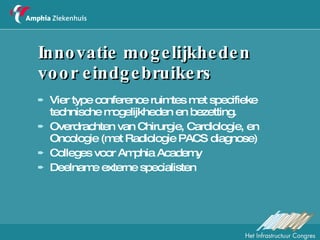 Innovatie mogelijkheden  voor eindgebruikers Vier type conference ruimtes met specifieke technische mogelijkheden en bezetting.  Overdrachten van Chirurgie, Cardiologie, en Oncologie (met Radiologie PACS diagnose) Colleges voor Amphia Academy Deelname externe specialisten 