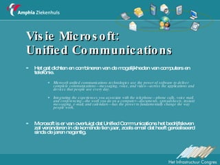 Visie Microsoft:  Unified Communications Het gat dichten en combineren van de mogelijkheden van computers en telefonie. Microsoft unified communications technologies use the power of software to deliver complete communications—messaging, voice, and video—across the applications and devices that people use every day. Integrating the experiences you associate with the telephone—phone calls, voice mail, and conferencing—the work you do on a computer—documents, spreadsheets, instant messaging, e-mail, and calendars—has the power to fundamentally change the way people work. Microsoft is er van overtuigt dat Unified Communications het bedrijfsleven zal veranderen in de komende tien jaar, zoals email dat heeft gerealiseerd sinds de jaren negentig.  