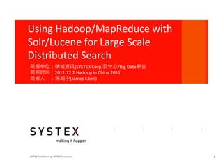 Using	
  Hadoop/MapReduce	
  with	
  
Solr/Lucene	
  for	
  Large	
  Scale	
  
Distributed	
  Search
简报单位：精诚资讯(SYSTEX	
  Corp)云中心/Big	
  Data事业	
  
简报时间：2011.12.2	
  Hadoop	
  in	
  China	
  2011	
  
简报人	
  	
  	
  	
  	
  	
  :	
  	
  陈昭宇(James	
  Chen)	
  




                                                             1
 