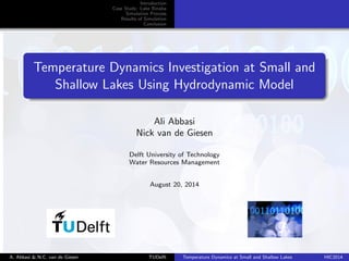 Introduction 
Case Study: Lake Binaba 
Simulation Process 
Results of Simulation 
Conclusion 
Temperature Dynamics Investigation at Small and 
Shallow Lakes Using Hydrodynamic Model 
Ali Abbasi 
Nick van de Giesen 
Delft University of Technology 
Water Resources Management 
August 20, 2014 
A. Abbasi & N.C. van de Giesen TUDelft Temperature Dynamics at Small and Shallow Lakes HIC2014 
 
