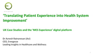 1
Dr Avnesh Ratnanesan (Avi)
CEO, Energesse
Leading Insights in Healthcare and Wellness
‘Translating Patient Experience into Health System
Improvement’
UK Case Studies and the ‘MES Experience’ digital platform
1
 