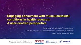 Engaging consumers with musculoskeletal
conditions in health research:
A user-centred perspective
Patrick Pang 1,2, Ornella Clavisi 2, Shanton Chang 1
1 School of Computing and Information Systems, The University of Melbourne
2 MOVE muscle, bone & joint health
This project is a joint collaboration of:
 