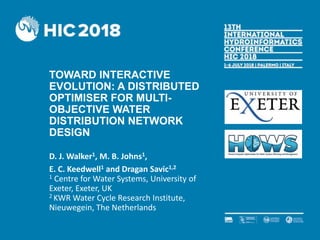 TOWARD INTERACTIVE
EVOLUTION: A DISTRIBUTED
OPTIMISER FOR MULTI-
OBJECTIVE WATER
DISTRIBUTION NETWORK
DESIGN
D. J. Walker1, M. B. Johns1,
E. C. Keedwell1 and Dragan Savic1,2
1 Centre for Water Systems, University of
Exeter, Exeter, UK
2 KWR Water Cycle Research Institute,
Nieuwegein, The Netherlands
 